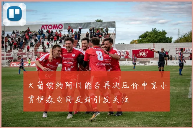火箭续约阿门能否再次压价申京小贾伊森合同友好引发关注