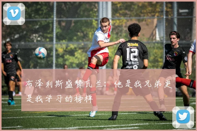 布泽利斯盛赞瓦兰：他是我兄弟更是我学习的榜样
