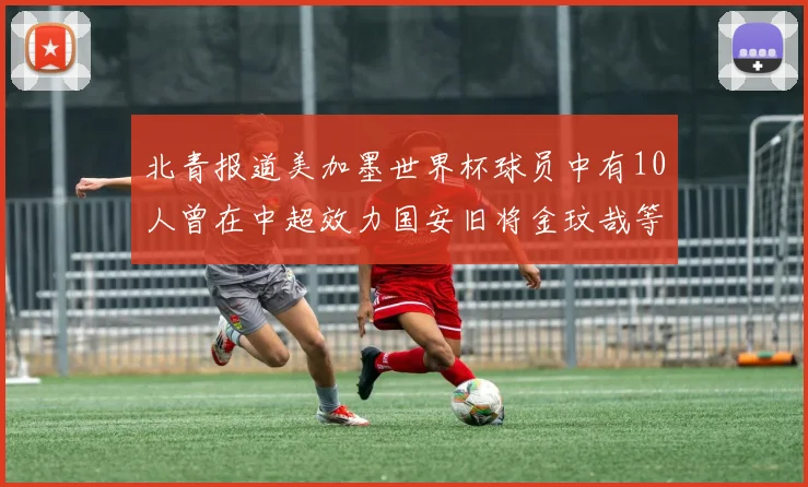 北青报道美加墨世界杯球员中有10人曾在中超效力国安旧将金玟哉等三人入选