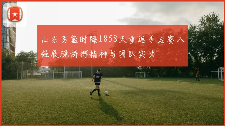 山东男篮时隔1858天重返季后赛八强展现拼搏精神与团队实力