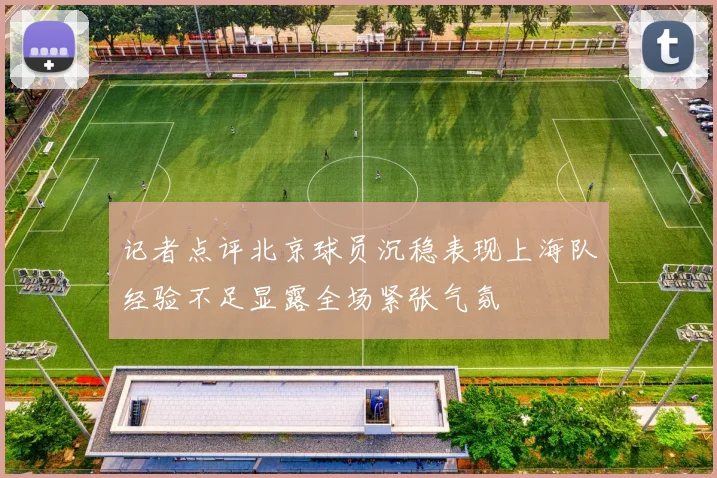 记者点评北京球员沉稳表现上海队经验不足显露全场紧张气氛