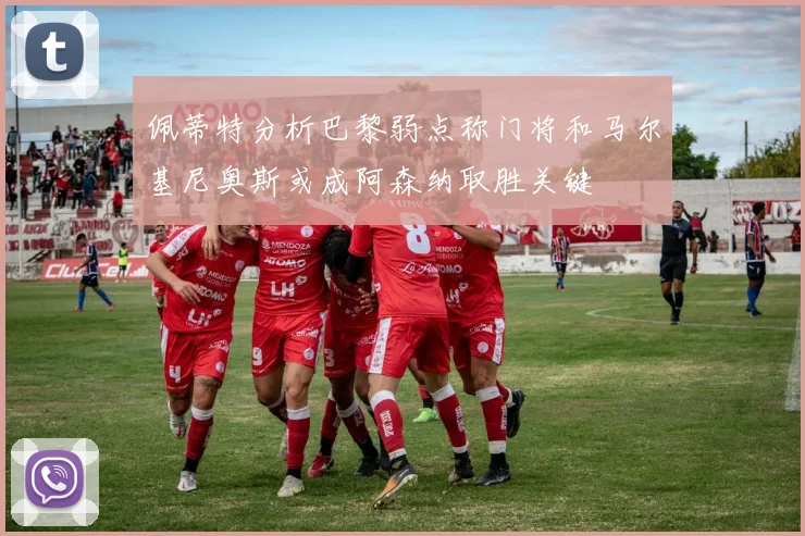 佩蒂特分析巴黎弱点称门将和马尔基尼奥斯或成阿森纳取胜关键