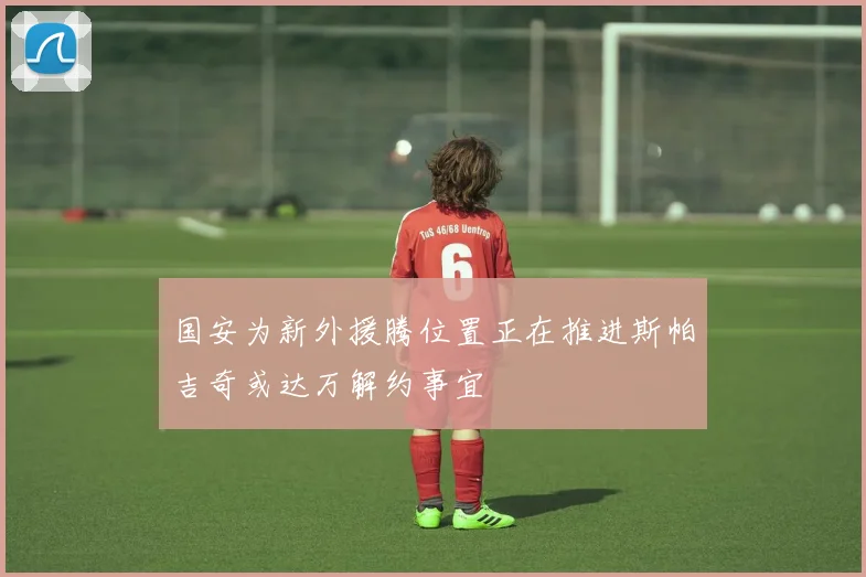 国安为新外援腾位置正在推进斯帕吉奇或达万解约事宜