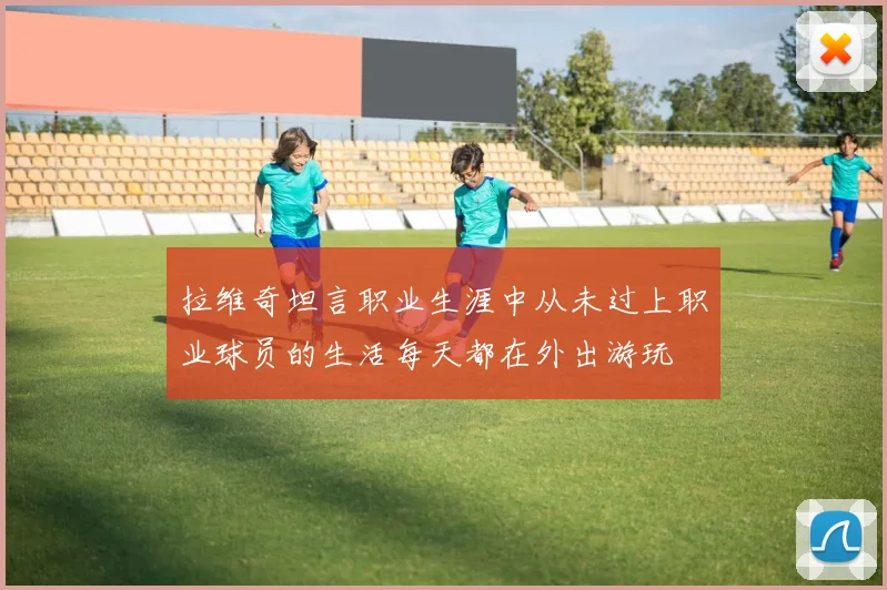 拉维奇坦言职业生涯中从未过上职业球员的生活每天都在外出游玩