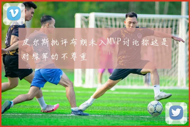 皮尔斯批评布朗未入MVP讨论称这是对绿军的不尊重