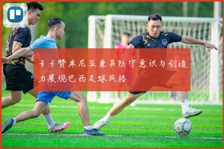卡卡赞库尼亚兼具防守意识与创造力展现巴西足球风格