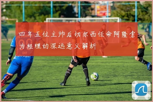 四年五位主帅后切尔西任命阿隆索为经理的深远意义解析