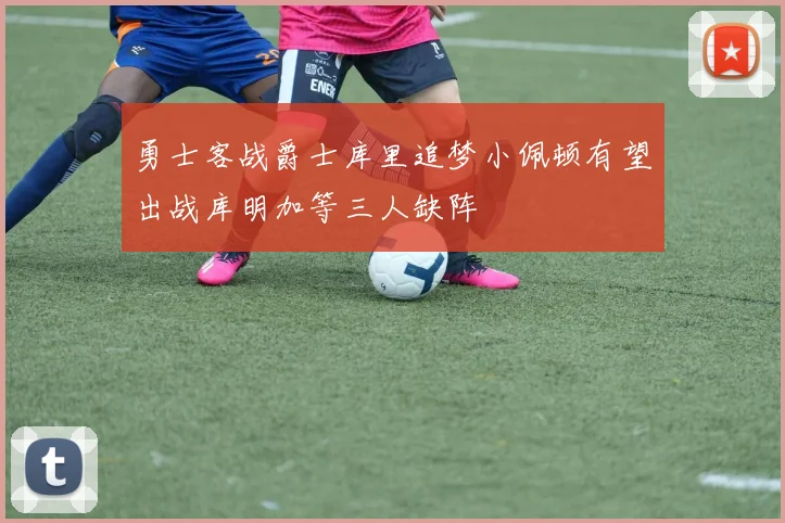 勇士客战爵士库里追梦小佩顿有望出战库明加等三人缺阵